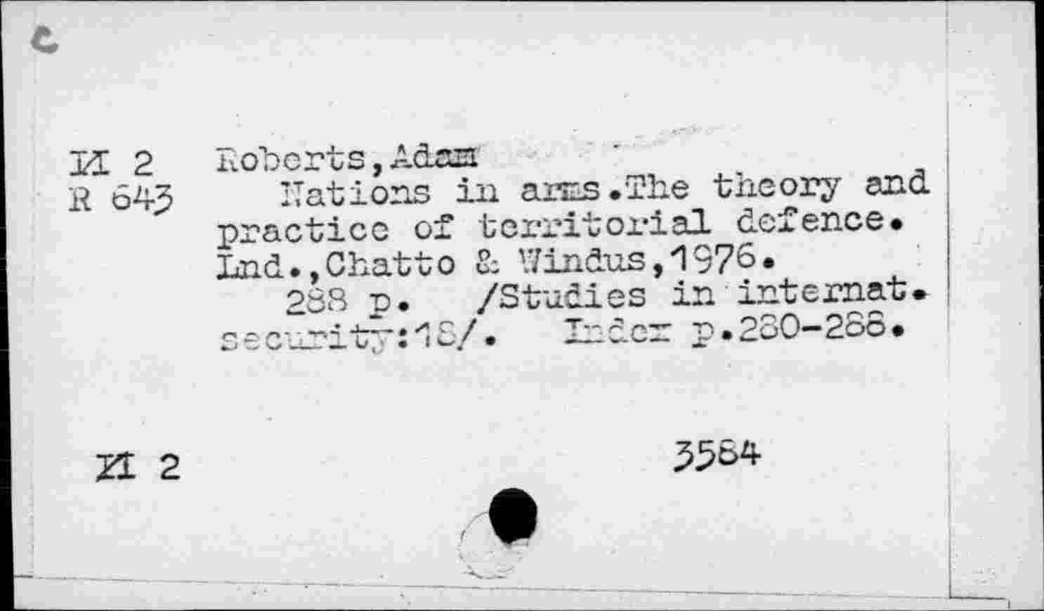 ﻿ТД. 2
R 64^
Roberts, Adas
Rations in arcs .The theory and practice of territorial defence* Lnd., Chatt о & Hindus, 1976.
288 n. /Studies in internat. securitr'ilS/. Inder p.230-286.
Zt 2
5564